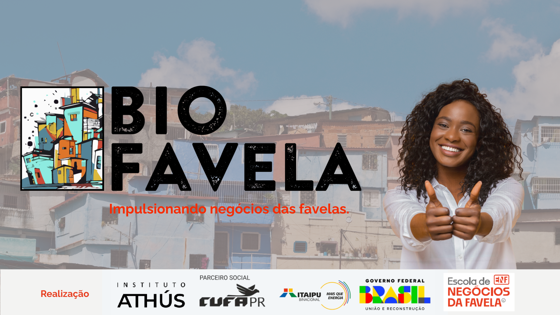 Título BioFavela escrito em preto, em destaque, ao lado da frase "Impulsionando negócios das favelas". À esquerda, há uma ilustração estilizada de casas coloridas empilhadas, representando uma favela de forma artística, com cores vivas como azul, laranja e amarelo.
À direita, uma mulher negra, de cabelos cacheados e soltos, sorri e faz sinal positivo com os dois polegares para frente, em um gesto de incentivo e confiança. Ela veste uma camisa branca e está em frente a uma paisagem de morros com casas de alvenaria coloridas ao fundo, sob um céu azul com algumas nuvens.
Os logotipos de rodapé são Instituto Athus, CUFA PR (parceiro social), Itaipu Binacional, Governo Federal do Brasil, e Escola de Negócios da Favela (ENF).
